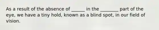 As a result of the absence of ______ in the ________ part of the eye, we have a tiny hold, known as a blind spot, in our field of vision.