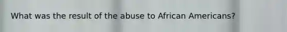 What was the result of the abuse to African Americans?