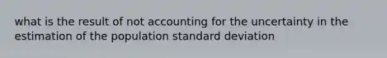 what is the result of not accounting for the uncertainty in the estimation of the population standard deviation