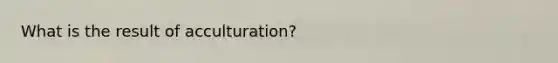 What is the result of acculturation?