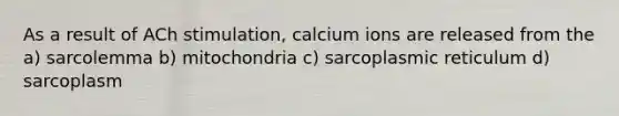 As a result of ACh stimulation, calcium ions are released from the a) sarcolemma b) mitochondria c) sarcoplasmic reticulum d) sarcoplasm