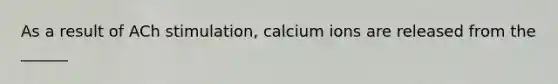 As a result of ACh stimulation, calcium ions are released from the ______