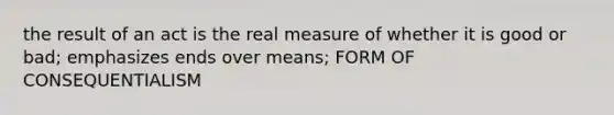 the result of an act is the real measure of whether it is good or bad; emphasizes ends over means; FORM OF CONSEQUENTIALISM