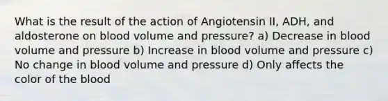 What is the result of the action of Angiotensin II, ADH, and aldosterone on blood volume and pressure? a) Decrease in blood volume and pressure b) Increase in blood volume and pressure c) No change in blood volume and pressure d) Only affects the color of the blood