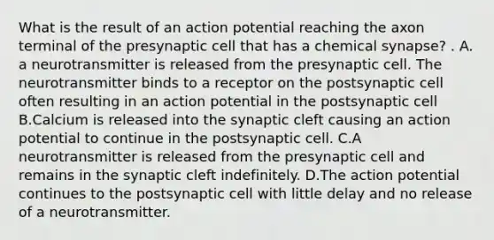 What is the result of an action potential reaching the axon terminal of the presynaptic cell that has a chemical synapse? . A. a neurotransmitter is released from the presynaptic cell. The neurotransmitter binds to a receptor on the postsynaptic cell often resulting in an action potential in the postsynaptic cell B.Calcium is released into the synaptic cleft causing an action potential to continue in the postsynaptic cell. C.A neurotransmitter is released from the presynaptic cell and remains in the synaptic cleft indefinitely. D.The action potential continues to the postsynaptic cell with little delay and no release of a neurotransmitter.