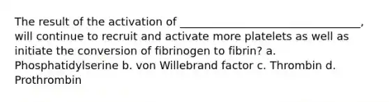 The result of the activation of _________________________________, will continue to recruit and activate more platelets as well as initiate the conversion of fibrinogen to fibrin? a. Phosphatidylserine b. von Willebrand factor c. Thrombin d. Prothrombin