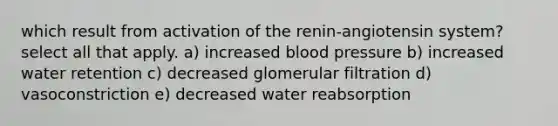 which result from activation of the renin-angiotensin system? select all that apply. a) increased <a href='https://www.questionai.com/knowledge/kD0HacyPBr-blood-pressure' class='anchor-knowledge'>blood pressure</a> b) increased water retention c) decreased glomerular filtration d) vasoconstriction e) decreased water reabsorption