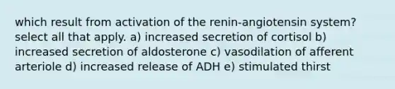 which result from activation of the renin-angiotensin system? select all that apply. a) increased secretion of cortisol b) increased secretion of aldosterone c) vasodilation of afferent arteriole d) increased release of ADH e) stimulated thirst