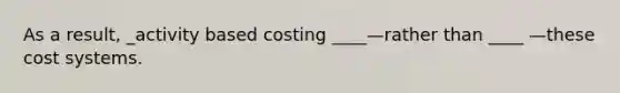 As a result, _activity based costing ____—rather than ____ —these cost systems.