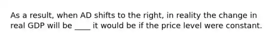 As a​ result, when AD shifts to the​ right, in reality the change in real GDP will be ____ it would be if the price level were constant.