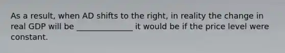 As a​ result, when AD shifts to the​ right, in reality the change in real GDP will be ______________ it would be if the price level were constant.
