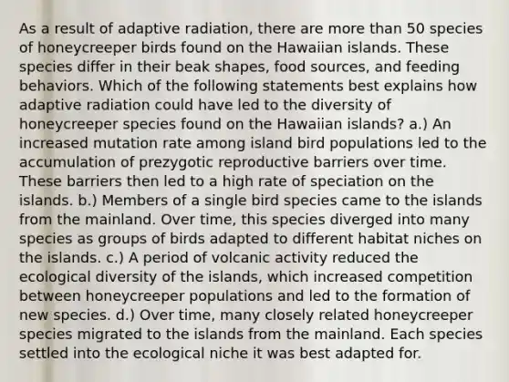 As a result of adaptive radiation, there are more than 50 species of honeycreeper birds found on the Hawaiian islands. These species differ in their beak shapes, food sources, and feeding behaviors. Which of the following statements best explains how adaptive radiation could have led to the diversity of honeycreeper species found on the Hawaiian islands? a.) An increased mutation rate among island bird populations led to the accumulation of prezygotic reproductive barriers over time. These barriers then led to a high rate of speciation on the islands. b.) Members of a single bird species came to the islands from the mainland. Over time, this species diverged into many species as groups of birds adapted to different habitat niches on the islands. c.) A period of volcanic activity reduced the ecological diversity of the islands, which increased competition between honeycreeper populations and led to the formation of new species. d.) Over time, many closely related honeycreeper species migrated to the islands from the mainland. Each species settled into the ecological niche it was best adapted for.