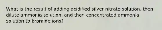 What is the result of adding acidified silver nitrate solution, then dilute ammonia solution, and then concentrated ammonia solution to bromide ions?