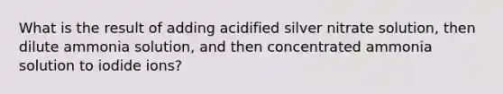 What is the result of adding acidified silver nitrate solution, then dilute ammonia solution, and then concentrated ammonia solution to iodide ions?