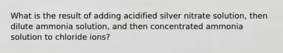 What is the result of adding acidified silver nitrate solution, then dilute ammonia solution, and then concentrated ammonia solution to chloride ions?