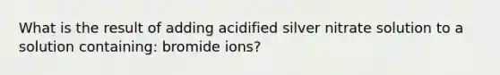 What is the result of adding acidified silver nitrate solution to a solution containing: bromide ions?