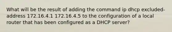 What will be the result of adding the command ip dhcp excluded-address 172.16.4.1 172.16.4.5 to the configuration of a local router that has been configured as a DHCP server?