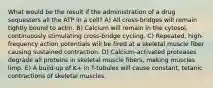 What would be the result if the administration of a drug sequesters all the ATP in a cell? A) All cross-bridges will remain tightly bound to actin. B) Calcium will remain in the cytosol, continuously stimulating cross-bridge cycling. C) Repeated, high-frequency action potentials will be fired at a skeletal muscle fiber causing sustained contraction. D) Calcium-activated proteases degrade all proteins in skeletal muscle fibers, making muscles limp. E) A build-up of K+ in T-tubules will cause constant, tetanic contractions of skeletal muscles.