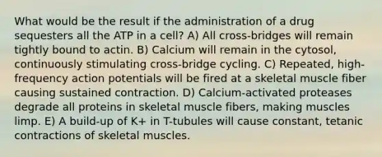 What would be the result if the administration of a drug sequesters all the ATP in a cell? A) All cross-bridges will remain tightly bound to actin. B) Calcium will remain in the cytosol, continuously stimulating cross-bridge cycling. C) Repeated, high-frequency action potentials will be fired at a skeletal muscle fiber causing sustained contraction. D) Calcium-activated proteases degrade all proteins in skeletal muscle fibers, making muscles limp. E) A build-up of K+ in T-tubules will cause constant, tetanic contractions of skeletal muscles.