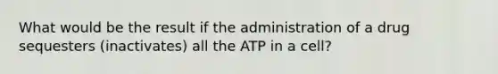 What would be the result if the administration of a drug sequesters (inactivates) all the ATP in a cell?