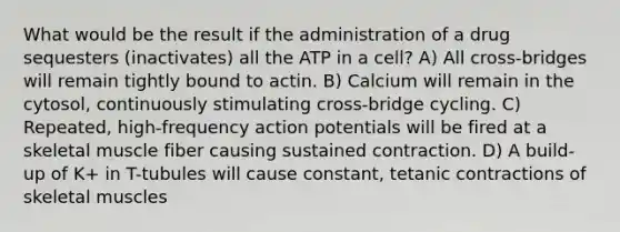 What would be the result if the administration of a drug sequesters (inactivates) all the ATP in a cell? A) All cross-bridges will remain tightly bound to actin. B) Calcium will remain in the cytosol, continuously stimulating cross-bridge cycling. C) Repeated, high-frequency action potentials will be fired at a skeletal muscle fiber causing sustained contraction. D) A build-up of K+ in T-tubules will cause constant, tetanic contractions of skeletal muscles