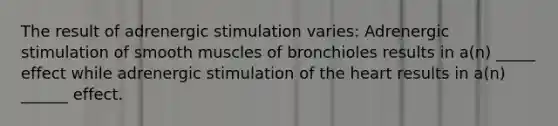 The result of adrenergic stimulation varies: Adrenergic stimulation of smooth muscles of bronchioles results in a(n) _____ effect while adrenergic stimulation of the heart results in a(n) ______ effect.