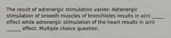 The result of adrenergic stimulation varies: Adrenergic stimulation of smooth muscles of bronchioles results in a(n) _____ effect while adrenergic stimulation of the heart results in a(n) ______ effect. Multiple choice question.