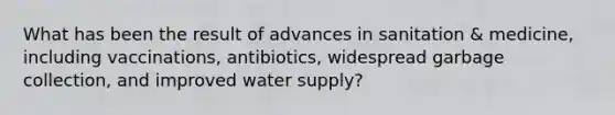 What has been the result of advances in sanitation & medicine, including vaccinations, antibiotics, widespread garbage collection, and improved water supply?