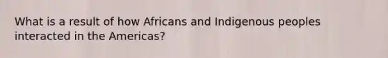 What is a result of how Africans and Indigenous peoples interacted in the Americas?