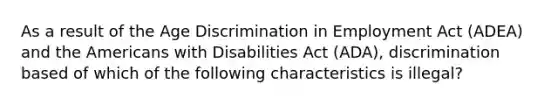 As a result of the Age Discrimination in Employment Act (ADEA) and the Americans with Disabilities Act (ADA), discrimination based of which of the following characteristics is illegal?