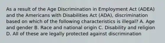 As a result of the Age Discrimination in Employment Act (ADEA) and the Americans with Disabilities Act (ADA), discrimination based on which of the following characteristics is illegal? A. Age and gender B. Race and national origin C. Disability and religion D. All of these are legally protected against discrimination