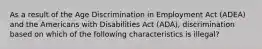 As a result of the Age Discrimination in Employment Act (ADEA) and the Americans with Disabilities Act (ADA), discrimination based on which of the following characteristics is illegal?