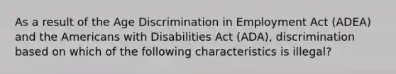 As a result of the Age Discrimination in Employment Act (ADEA) and the Americans with Disabilities Act (ADA), discrimination based on which of the following characteristics is illegal?