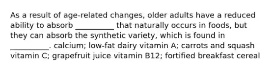 As a result of age-related changes, older adults have a reduced ability to absorb __________ that naturally occurs in foods, but they can absorb the synthetic variety, which is found in __________. calcium; low-fat dairy vitamin A; carrots and squash vitamin C; grapefruit juice vitamin B12; fortified breakfast cereal