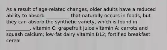 As a result of age-related changes, older adults have a reduced ability to absorb __________ that naturally occurs in foods, but they can absorb the synthetic variety, which is found in __________. vitamin C; grapefruit juice vitamin A; carrots and squash calcium; low-fat dairy vitamin B12; fortified breakfast cereal