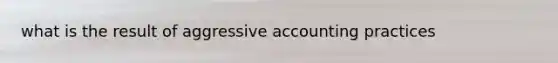 what is the result of aggressive accounting practices