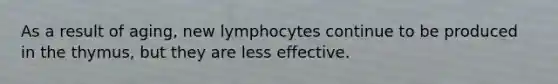 As a result of aging, new lymphocytes continue to be produced in the thymus, but they are less effective.