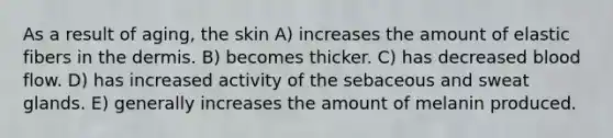 As a result of aging, the skin A) increases the amount of elastic fibers in the dermis. B) becomes thicker. C) has decreased blood flow. D) has increased activity of the sebaceous and sweat glands. E) generally increases the amount of melanin produced.