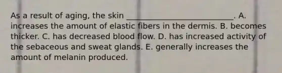 As a result of aging, the skin ___________________________. A. increases the amount of elastic fibers in <a href='https://www.questionai.com/knowledge/kEsXbG6AwS-the-dermis' class='anchor-knowledge'>the dermis</a>. B. becomes thicker. C. has decreased blood flow. D. has increased activity of the sebaceous and sweat glands. E. generally increases the amount of melanin produced.