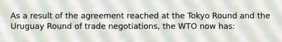 As a result of the agreement reached at the Tokyo Round and the Uruguay Round of trade negotiations, the WTO now has: