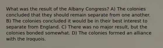 What was the result of the Albany Congress? A) The colonies concluded that they should remain separate from one another. B) The colonies concluded it would be in their best interest to separate from England. C) There was no major result, but the colonies bonded somewhat. D) The colonies formed an alliance with the Iroquois.