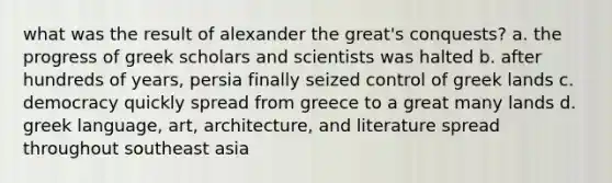 what was the result of alexander the great's conquests? a. the progress of greek scholars and scientists was halted b. after hundreds of years, persia finally seized control of greek lands c. democracy quickly spread from greece to a great many lands d. greek language, art, architecture, and literature spread throughout southeast asia