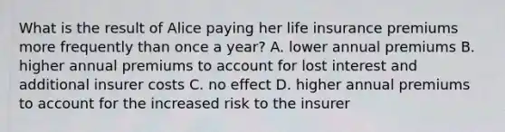 What is the result of Alice paying her life insurance premiums more frequently than once a year? A. lower annual premiums B. higher annual premiums to account for lost interest and additional insurer costs C. no effect D. higher annual premiums to account for the increased risk to the insurer