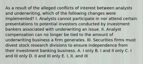 As a result of the alleged conflicts of interest between analysts and underwriting, which of the following changes were implemented? I. Analysts cannot participate in nor attend certain presentations to potential investors conducted by investment bankers associated with underwriting an issue. II. Analyst compensation can no longer be tied to the amount of underwriting business a firm generates. III. Securities firms must divest stock research divisions to ensure independence from their investment banking business. A. I only B. I and II only C. I and III only D. II and III only E. I, II, and III