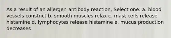 As a result of an allergen-antibody reaction, Select one: a. blood vessels constrict b. smooth muscles relax c. mast cells release histamine d. lymphocytes release histamine e. mucus production decreases