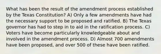 What has been the result of the amendment process established by the Texas Constitution? A) Only a few amendments have had the necessary support to be proposed and ratified. B) The Texas governor has had to step in to aid in the ratification process. C) Voters have become particularly knowledgeable about and involved in the amendment process. D) Almost 700 amendments have been proposed, and over 500 of these have been ratified.