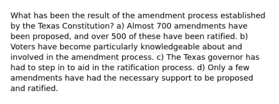 What has been the result of the amendment process established by the Texas Constitution? a) Almost 700 amendments have been proposed, and over 500 of these have been ratified. b) Voters have become particularly knowledgeable about and involved in the amendment process. c) The Texas governor has had to step in to aid in the ratification process. d) Only a few amendments have had the necessary support to be proposed and ratified.