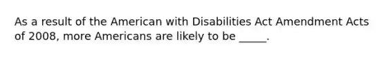 As a result of the American with Disabilities Act Amendment Acts of 2008, more Americans are likely to be _____.