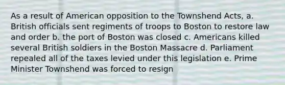 As a result of American opposition to the Townshend Acts, a. British officials sent regiments of troops to Boston to restore law and order b. the port of Boston was closed c. Americans killed several British soldiers in the Boston Massacre d. Parliament repealed all of the taxes levied under this legislation e. Prime Minister Townshend was forced to resign