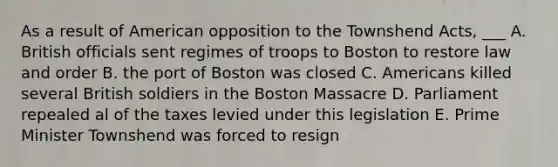 As a result of American opposition to the Townshend Acts, ___ A. British officials sent regimes of troops to Boston to restore law and order B. the port of Boston was closed C. Americans killed several British soldiers in the Boston Massacre D. Parliament repealed al of the taxes levied under this legislation E. Prime Minister Townshend was forced to resign